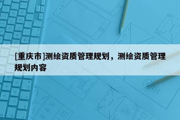 [重庆市]测绘资质管理规划，测绘资质管理规划内容