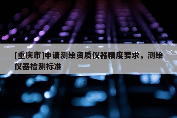 [重庆市]申请测绘资质仪器精度要求，测绘仪器检测标准