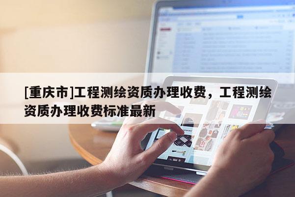 [重庆市]工程测绘资质办理收费，工程测绘资质办理收费标准最新