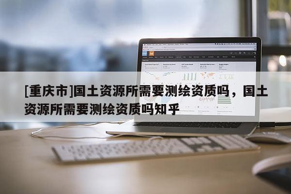 [重庆市]国土资源所需要测绘资质吗，国土资源所需要测绘资质吗知乎