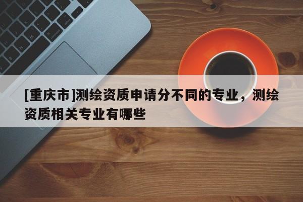 [重庆市]测绘资质申请分不同的专业，测绘资质相关专业有哪些