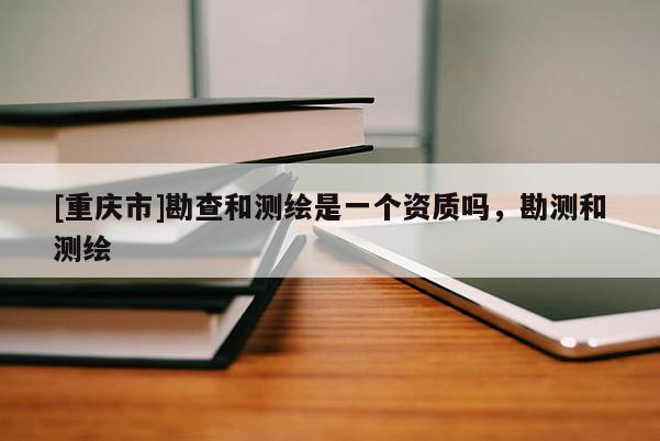[重庆市]勘查和测绘是一个资质吗，勘测和测绘