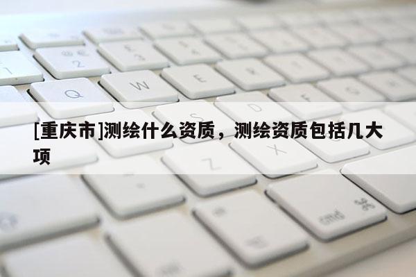 [重庆市]测绘什么资质，测绘资质包括几大项