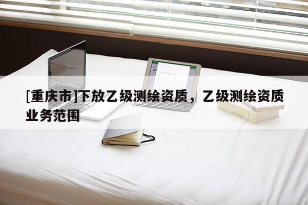 [重庆市]下放乙级测绘资质，乙级测绘资质业务范围