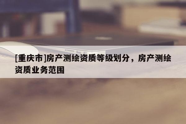 [重庆市]房产测绘资质等级划分，房产测绘资质业务范围