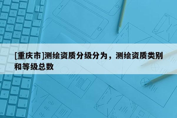 [重庆市]测绘资质分级分为，测绘资质类别和等级总数