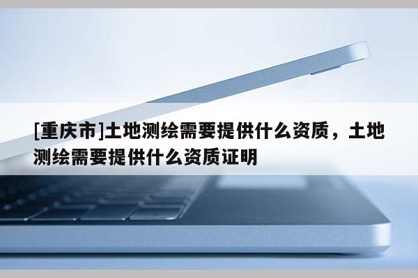 [重庆市]土地测绘需要提供什么资质，土地测绘需要提供什么资质证明