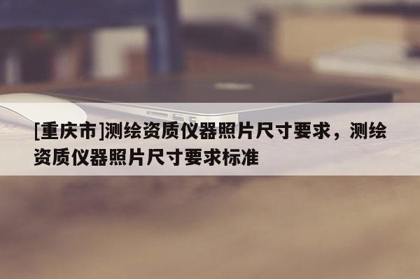 [重庆市]测绘资质仪器照片尺寸要求，测绘资质仪器照片尺寸要求标准