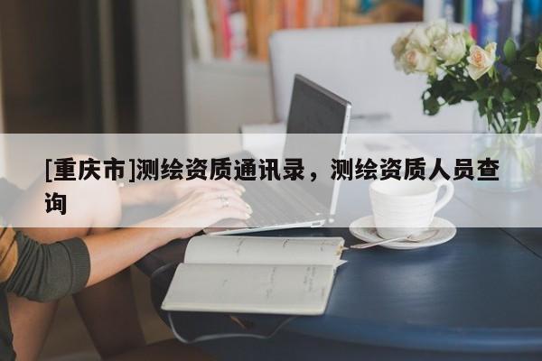[重庆市]测绘资质通讯录，测绘资质人员查询
