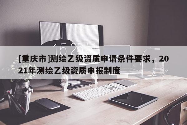 [重庆市]测绘乙级资质申请条件要求，2021年测绘乙级资质申报制度