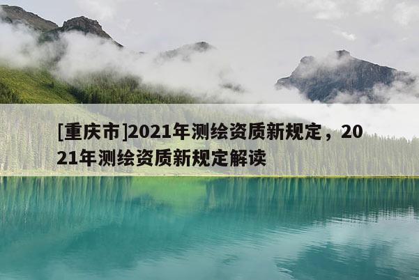 [重庆市]2021年测绘资质新规定，2021年测绘资质新规定解读