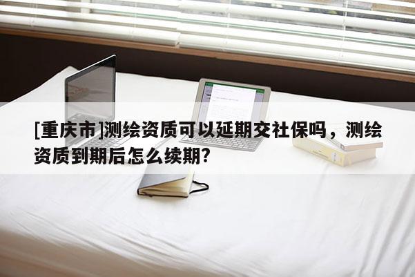 [重庆市]测绘资质可以延期交社保吗，测绘资质到期后怎么续期?