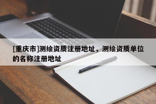 [重庆市]测绘资质注册地址，测绘资质单位的名称注册地址