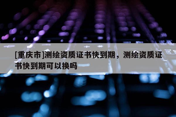 [重庆市]测绘资质证书快到期，测绘资质证书快到期可以换吗