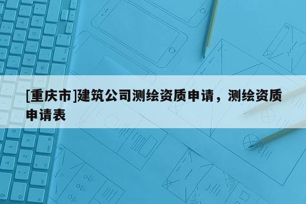 [重庆市]建筑公司测绘资质申请，测绘资质申请表