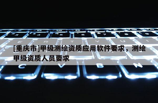 [重庆市]甲级测绘资质应用软件要求，测绘甲级资质人员要求