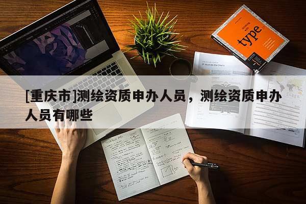 [重庆市]测绘资质申办人员，测绘资质申办人员有哪些