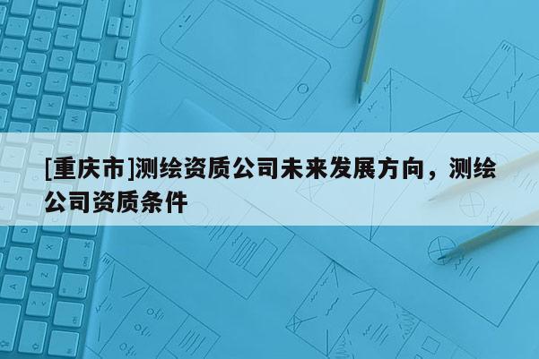 [重庆市]测绘资质公司未来发展方向，测绘公司资质条件