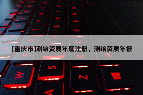 [重庆市]测绘资质年度注册，测绘资质年报