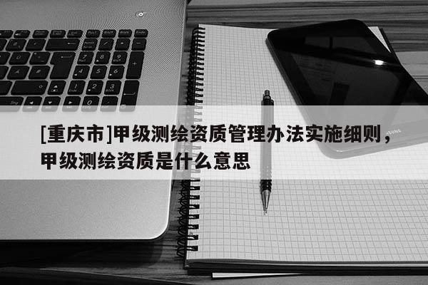 [重庆市]甲级测绘资质管理办法实施细则，甲级测绘资质是什么意思