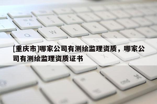 [重庆市]哪家公司有测绘监理资质，哪家公司有测绘监理资质证书