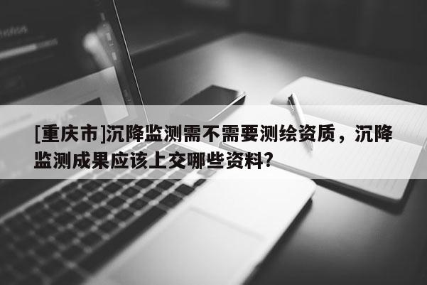 [重庆市]沉降监测需不需要测绘资质，沉降监测成果应该上交哪些资料?