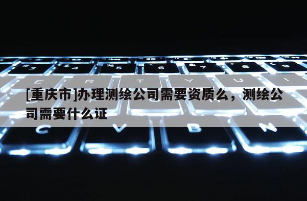[重庆市]办理测绘公司需要资质么，测绘公司需要什么证