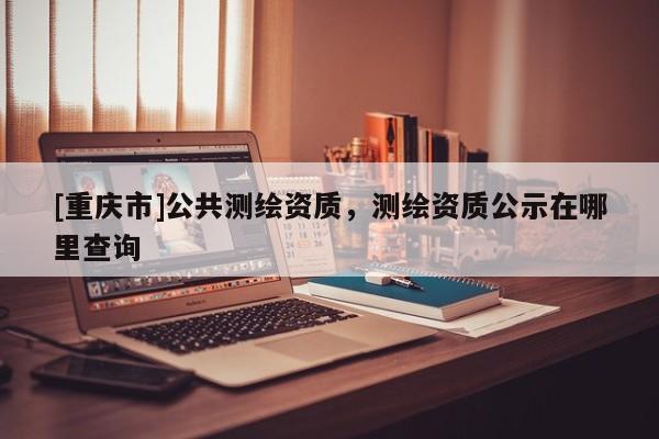 [重庆市]公共测绘资质，测绘资质公示在哪里查询