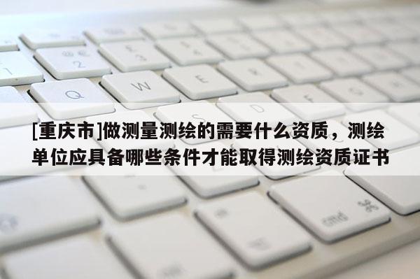 [重庆市]做测量测绘的需要什么资质，测绘单位应具备哪些条件才能取得测绘资质证书