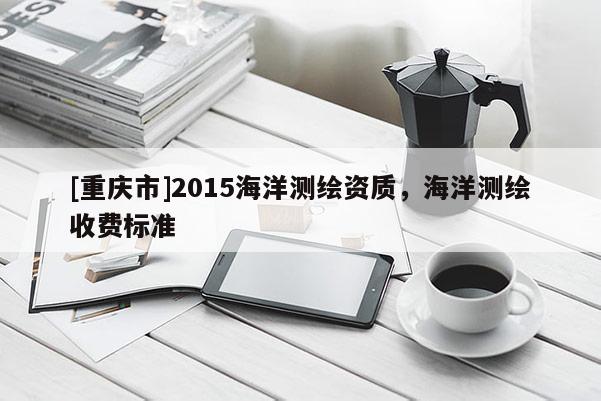 [重庆市]2015海洋测绘资质，海洋测绘收费标准