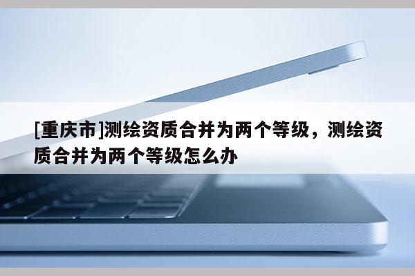 [重庆市]测绘资质合并为两个等级，测绘资质合并为两个等级怎么办