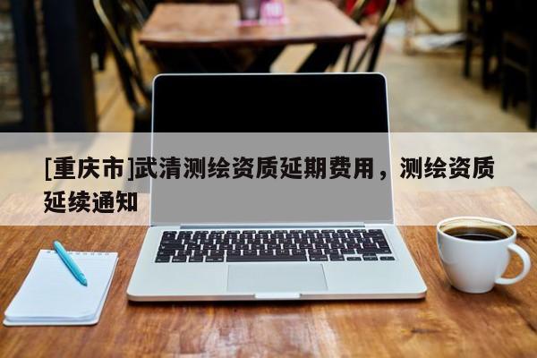 [重庆市]武清测绘资质延期费用，测绘资质延续通知