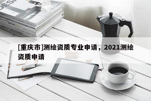 [重庆市]测绘资质专业申请，2021测绘资质申请