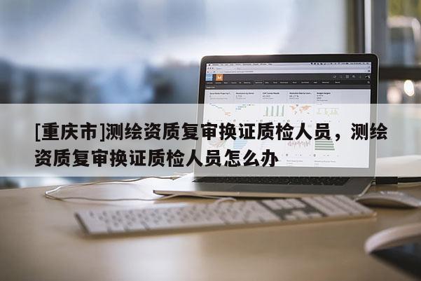 [重庆市]测绘资质复审换证质检人员，测绘资质复审换证质检人员怎么办