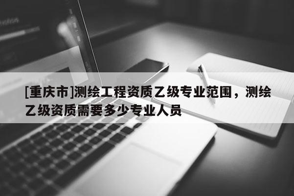 [重庆市]测绘工程资质乙级专业范围，测绘乙级资质需要多少专业人员