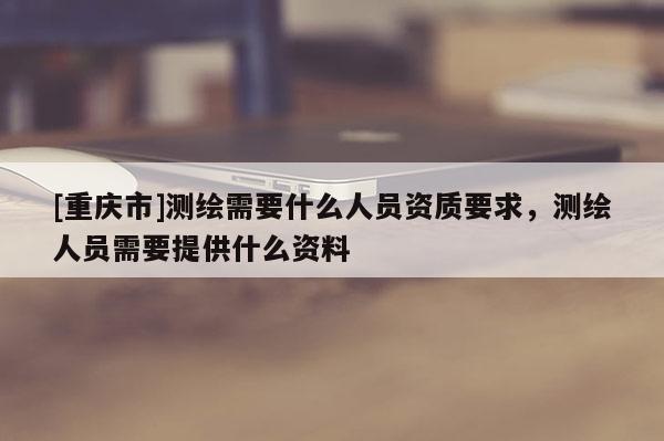 [重庆市]测绘需要什么人员资质要求，测绘人员需要提供什么资料