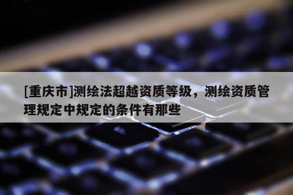 [重庆市]测绘法超越资质等级，测绘资质管理规定中规定的条件有那些