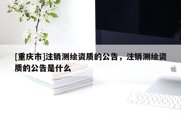 [重庆市]注销测绘资质的公告，注销测绘资质的公告是什么