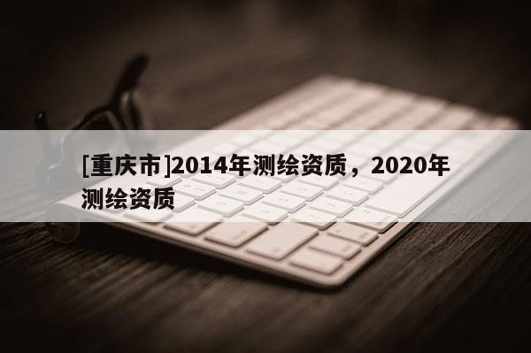 [重庆市]2014年测绘资质，2020年测绘资质