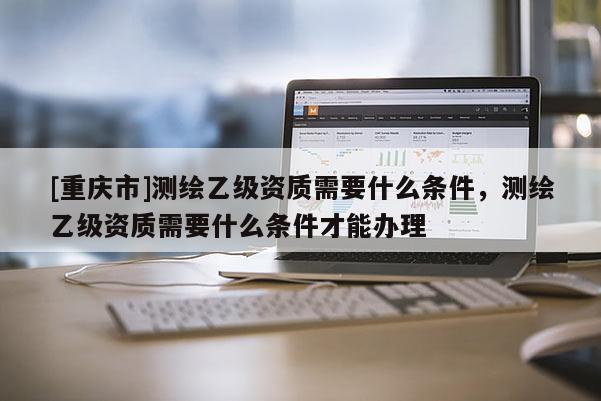 [重庆市]测绘乙级资质需要什么条件，测绘乙级资质需要什么条件才能办理