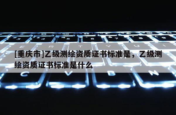 [重庆市]乙级测绘资质证书标准是，乙级测绘资质证书标准是什么