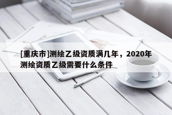 [重庆市]测绘乙级资质满几年，2020年测绘资质乙级需要什么条件
