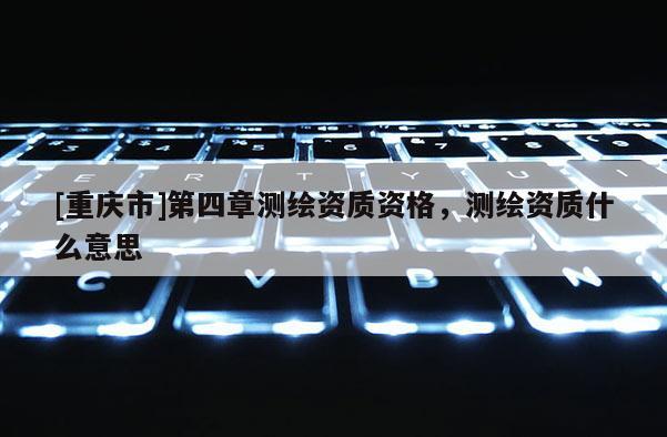 [重庆市]第四章测绘资质资格，测绘资质什么意思