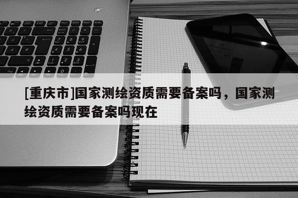 [重庆市]国家测绘资质需要备案吗，国家测绘资质需要备案吗现在