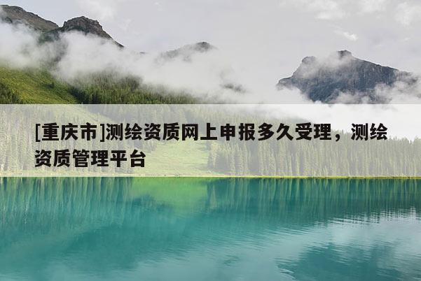 [重庆市]测绘资质网上申报多久受理，测绘资质管理平台