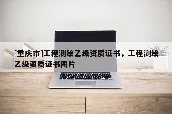 [重庆市]工程测绘乙级资质证书，工程测绘乙级资质证书图片