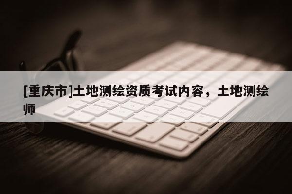 [重庆市]土地测绘资质考试内容，土地测绘师