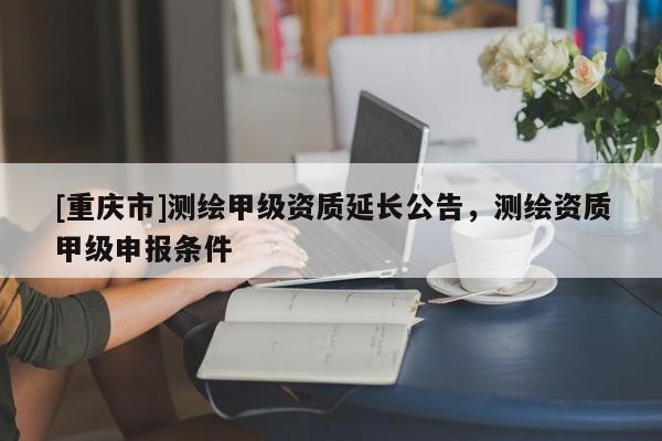 [重庆市]测绘甲级资质延长公告，测绘资质甲级申报条件