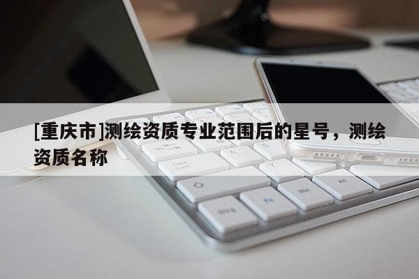 [重庆市]测绘资质专业范围后的星号，测绘资质名称