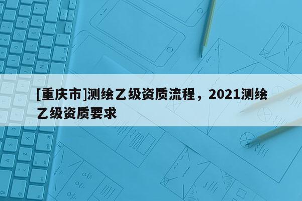 [重庆市]测绘乙级资质流程，2021测绘乙级资质要求